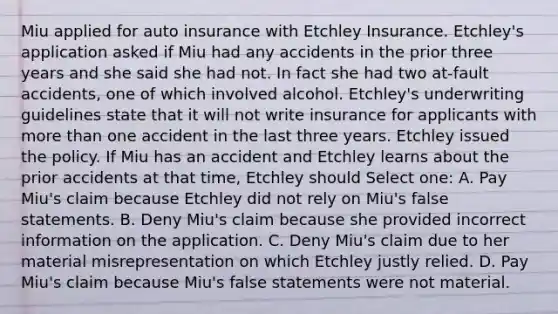 Miu applied for auto insurance with Etchley Insurance. Etchley's application asked if Miu had any accidents in the prior three years and she said she had not. In fact she had two at-fault accidents, one of which involved alcohol. Etchley's underwriting guidelines state that it will not write insurance for applicants with more than one accident in the last three years. Etchley issued the policy. If Miu has an accident and Etchley learns about the prior accidents at that time, Etchley should Select one: A. Pay Miu's claim because Etchley did not rely on Miu's false statements. B. Deny Miu's claim because she provided incorrect information on the application. C. Deny Miu's claim due to her material misrepresentation on which Etchley justly relied. D. Pay Miu's claim because Miu's false statements were not material.