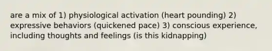 are a mix of 1) physiological activation (heart pounding) 2) expressive behaviors (quickened pace) 3) conscious experience, including thoughts and feelings (is this kidnapping)