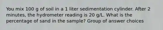 You mix 100 g of soil in a 1 liter sedimentation cylinder. After 2 minutes, the hydrometer reading is 20 g/L. What is the percentage of sand in the sample? Group of answer choices