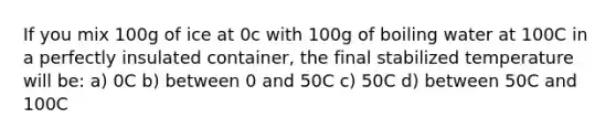 If you mix 100g of ice at 0c with 100g of boiling water at 100C in a perfectly insulated container, the final stabilized temperature will be: a) 0C b) between 0 and 50C c) 50C d) between 50C and 100C