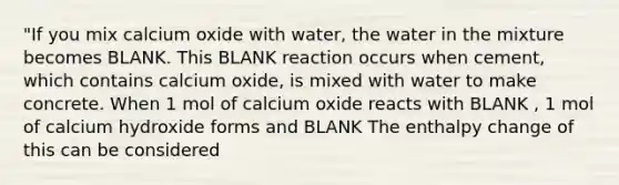 "If you mix calcium oxide with water, the water in the mixture becomes BLANK. This BLANK reaction occurs when cement, which contains calcium oxide, is mixed with water to make concrete. When 1 mol of calcium oxide reacts with BLANK , 1 mol of calcium hydroxide forms and BLANK The enthalpy change of this can be considered