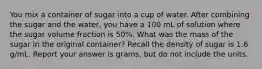 You mix a container of sugar into a cup of water. After combining the sugar and the water, you have a 100 mL of solution where the sugar volume fraction is 50%. What was the mass of the sugar in the original container? Recall the density of sugar is 1.6 g/mL. Report your answer is grams, but do not include the units.