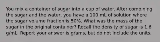 You mix a container of sugar into a cup of water. After combining the sugar and the water, you have a 100 mL of solution where the sugar volume fraction is 50%. What was the mass of the sugar in the original container? Recall the density of sugar is 1.6 g/mL. Report your answer is grams, but do not include the units.