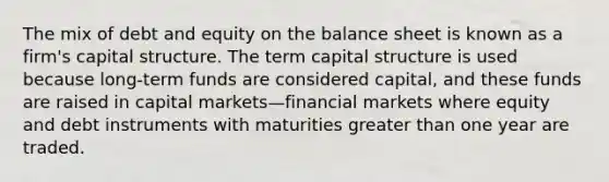 The mix of debt and equity on the balance sheet is known as a firm's capital structure. The term capital structure is used because long-term funds are considered capital, and these funds are raised in capital markets—financial markets where equity and debt instruments with maturities greater than one year are traded.