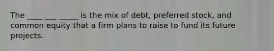 The ____ ___ _____ is the mix of debt, preferred stock, and common equity that a firm plans to raise to fund its future projects.