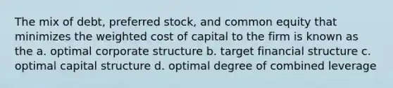 The mix of debt, preferred stock, and common equity that minimizes the weighted cost of capital to the firm is known as the a. optimal corporate structure b. target financial structure c. optimal capital structure d. optimal degree of combined leverage