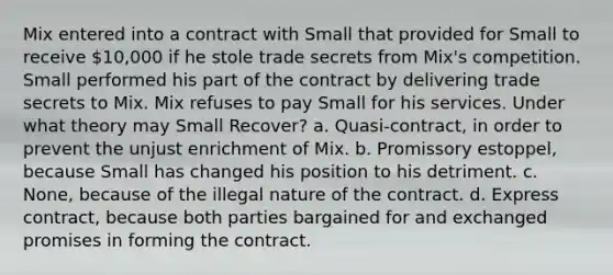 Mix entered into a contract with Small that provided for Small to receive 10,000 if he stole trade secrets from Mix's competition. Small performed his part of the contract by delivering trade secrets to Mix. Mix refuses to pay Small for his services. Under what theory may Small Recover? a. Quasi-contract, in order to prevent the unjust enrichment of Mix. b. Promissory estoppel, because Small has changed his position to his detriment. c. None, because of the illegal nature of the contract. d. Express contract, because both parties bargained for and exchanged promises in forming the contract.