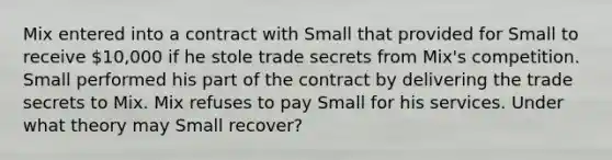 Mix entered into a contract with Small that provided for Small to receive 10,000 if he stole trade secrets from Mix's competition. Small performed his part of the contract by delivering the trade secrets to Mix. Mix refuses to pay Small for his services. Under what theory may Small recover?