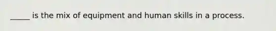 _____ is the mix of equipment and human skills in a process.