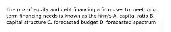 The mix of equity and debt financing a firm uses to meet long-term financing needs is known as the firm's A. capital ratio B. capital structure C. forecasted budget D. forecasted spectrum