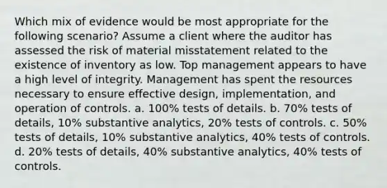 Which mix of evidence would be most appropriate for the following scenario? Assume a client where the auditor has assessed the risk of material misstatement related to the existence of inventory as low. Top management appears to have a high level of integrity. Management has spent the resources necessary to ensure effective design, implementation, and operation of controls. a. 100% tests of details. b. 70% tests of details, 10% substantive analytics, 20% tests of controls. c. 50% tests of details, 10% substantive analytics, 40% tests of controls. d. 20% tests of details, 40% substantive analytics, 40% tests of controls.