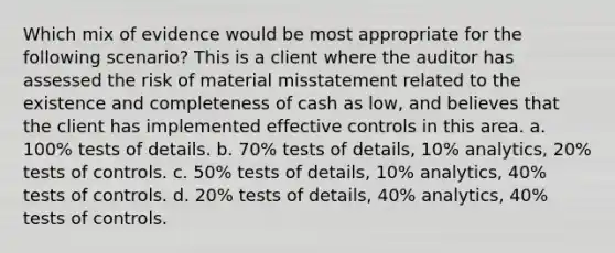 Which mix of evidence would be most appropriate for the following scenario? This is a client where the auditor has assessed the risk of material misstatement related to the existence and completeness of cash as low, and believes that the client has implemented effective controls in this area. a. 100% tests of details. b. 70% tests of details, 10% analytics, 20% tests of controls. c. 50% tests of details, 10% analytics, 40% tests of controls. d. 20% tests of details, 40% analytics, 40% tests of controls.