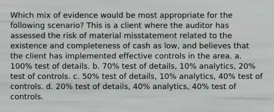 Which mix of evidence would be most appropriate for the following scenario? This is a client where the auditor has assessed the risk of material misstatement related to the existence and completeness of cash as low, and believes that the client has implemented effective controls in the area. a. 100% test of details. b. 70% test of details, 10% analytics, 20% test of controls. c. 50% test of details, 10% analytics, 40% test of controls. d. 20% test of details, 40% analytics, 40% test of controls.