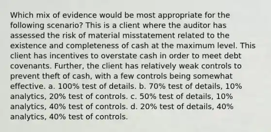 Which mix of evidence would be most appropriate for the following scenario? This is a client where the auditor has assessed the risk of material misstatement related to the existence and completeness of cash at the maximum level. This client has incentives to overstate cash in order to meet debt covenants. Further, the client has relatively weak controls to prevent theft of cash, with a few controls being somewhat effective. a. 100% test of details. b. 70% test of details, 10% analytics, 20% test of controls. c. 50% test of details, 10% analytics, 40% test of controls. d. 20% test of details, 40% analytics, 40% test of controls.