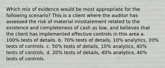 Which mix of evidence would be most appropriate for the following scenario? This is a client where the auditor has assessed the risk of material misstatement related to the existence and completeness of cash as low, and believes that the client has implemented effective controls in this area a. 100% tests of details. b. 70% tests of details, 10% analytics, 20% tests of controls. c. 50% tests of details, 10% analytics, 40% tests of controls. d. 20% tests of details, 40% analytics, 40% tests of controls.