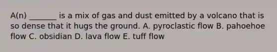 A(n) _______ is a mix of gas and dust emitted by a volcano that is so dense that it hugs the ground. A. pyroclastic flow B. pahoehoe flow C. obsidian D. lava flow E. tuff flow