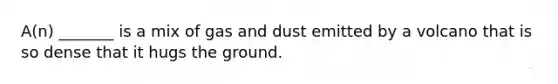 A(n) _______ is a mix of gas and dust emitted by a volcano that is so dense that it hugs the ground.