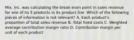 Mix, Inc. was calculating the break-even point in sales revenue for one of its 5 products in its product line. Which of the following pieces of information is not relevant? A. Each product's proportion of total sales revenue B. Total fixed costs C. Weighted average contribution margin ratio D. Contribution margin per unit of each product