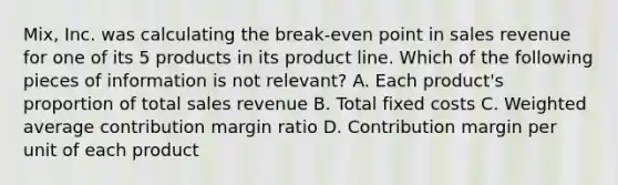 Mix, Inc. was calculating the break-even point in sales revenue for one of its 5 products in its product line. Which of the following pieces of information is not relevant? A. Each product's proportion of total sales revenue B. Total fixed costs C. Weighted average contribution margin ratio D. Contribution margin per unit of each product