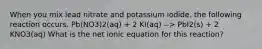 When you mix lead nitrate and potassium iodide, the following reaction occurs. Pb(NO3)2(aq) + 2 KI(aq) --> PbI2(s) + 2 KNO3(aq) What is the net ionic equation for this reaction?