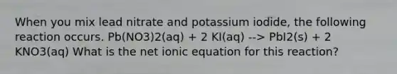 When you mix lead nitrate and potassium iodide, the following reaction occurs. Pb(NO3)2(aq) + 2 KI(aq) --> PbI2(s) + 2 KNO3(aq) What is the net ionic equation for this reaction?