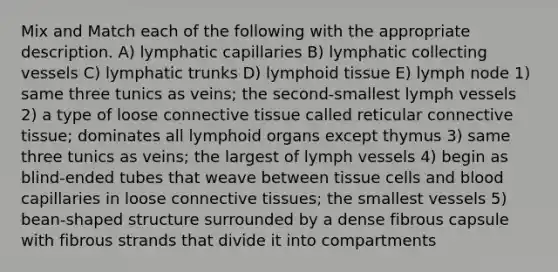 Mix and Match each of the following with the appropriate description. A) lymphatic capillaries B) lymphatic collecting vessels C) lymphatic trunks D) lymphoid tissue E) lymph node 1) same three tunics as veins; the second-smallest lymph vessels 2) a type of loose <a href='https://www.questionai.com/knowledge/kYDr0DHyc8-connective-tissue' class='anchor-knowledge'>connective tissue</a> called reticular connective tissue; dominates all lymphoid organs except thymus 3) same three tunics as veins; the largest of lymph vessels 4) begin as blind-ended tubes that weave between tissue cells and blood capillaries in loose connective tissues; the smallest vessels 5) bean-shaped structure surrounded by a dense fibrous capsule with fibrous strands that divide it into compartments