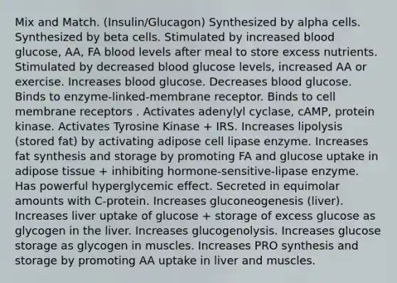 Mix and Match. (Insulin/Glucagon) Synthesized by alpha cells. Synthesized by beta cells. Stimulated by increased blood glucose, AA, FA blood levels after meal to store excess nutrients. Stimulated by decreased blood glucose levels, increased AA or exercise. Increases blood glucose. Decreases blood glucose. Binds to enzyme-linked-membrane receptor. Binds to cell membrane receptors . Activates adenylyl cyclase, cAMP, protein kinase. Activates Tyrosine Kinase + IRS. Increases lipolysis (stored fat) by activating adipose cell lipase enzyme. Increases fat synthesis and storage by promoting FA and glucose uptake in adipose tissue + inhibiting hormone-sensitive-lipase enzyme. Has powerful hyperglycemic effect. Secreted in equimolar amounts with C-protein. Increases gluconeogenesis (liver). Increases liver uptake of glucose + storage of excess glucose as glycogen in the liver. Increases glucogenolysis. Increases glucose storage as glycogen in muscles. Increases PRO synthesis and storage by promoting AA uptake in liver and muscles.