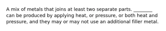 A mix of metals that joins at least two separate parts. ________ can be produced by applying heat, or pressure, or both heat and pressure, and they may or may not use an additional filler metal.