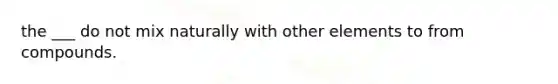 the ___ do not mix naturally with other elements to from compounds.