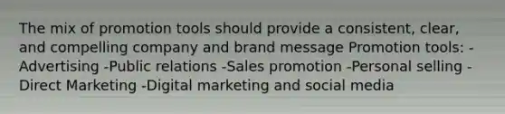 The mix of promotion tools should provide a consistent, clear, and compelling company and brand message Promotion tools: -Advertising -Public relations -Sales promotion -Personal selling -Direct Marketing -Digital marketing and social media