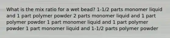 What is the mix ratio for a wet bead? 1-1/2 parts monomer liquid and 1 part polymer powder 2 parts monomer liquid and 1 part polymer powder 1 part monomer liquid and 1 part polymer powder 1 part monomer liquid and 1-1/2 parts polymer powder