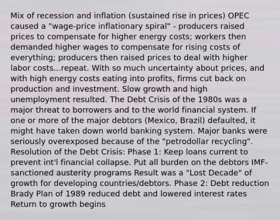 Mix of recession and inflation (sustained rise in prices) OPEC caused a "wage-price inflationary spiral" - producers raised prices to compensate for higher energy costs; workers then demanded higher wages to compensate for rising costs of everything; producers then raised prices to deal with higher labor costs...repeat. With so much uncertainty about prices, and with high energy costs eating into profits, firms cut back on production and investment. Slow growth and high unemployment resulted. The Debt Crisis of the 1980s was a major threat to borrowers and to the world financial system. If one or more of the major debtors (Mexico, Brazil) defaulted, it might have taken down world banking system. Major banks were seriously overexposed because of the "petrodollar recycling". Resolution of the Debt Crisis: Phase 1: Keep loans current to prevent int'l financial collapse. Put all burden on the debtors IMF-sanctioned austerity programs Result was a "Lost Decade" of growth for developing countries/debtors. Phase 2: Debt reduction Brady Plan of 1989 reduced debt and lowered interest rates Return to growth begins