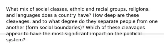 What mix of social classes, ethnic and racial groups, religions, and languages does a country have? How deep are these cleavages, and to what degree do they separate people from one another (form social boundaries)? Which of these cleavages appear to have the most significant impact on the political system?