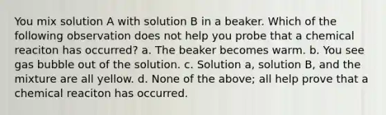 You mix solution A with solution B in a beaker. Which of the following observation does not help you probe that a chemical reaciton has occurred? a. The beaker becomes warm. b. You see gas bubble out of the solution. c. Solution a, solution B, and the mixture are all yellow. d. None of the above; all help prove that a chemical reaciton has occurred.