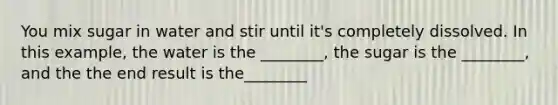 You mix sugar in water and stir until it's completely dissolved. In this example, the water is the ________, the sugar is the ________, and the the end result is the________