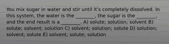 You mix sugar in water and stir until itʹs completely dissolved. In this system, the water is the ________, the sugar is the ________, and the end result is a ________. A) solute; solution; solvent B) solute; solvent; solution C) solvent; solution; solute D) solution; solvent; solute E) solvent; solute; solution