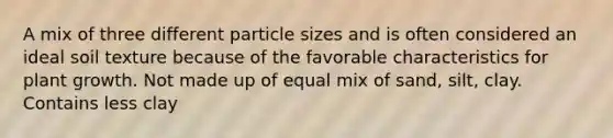 A mix of three different particle sizes and is often considered an ideal soil texture because of the favorable characteristics for plant growth. Not made up of equal mix of sand, silt, clay. Contains less clay