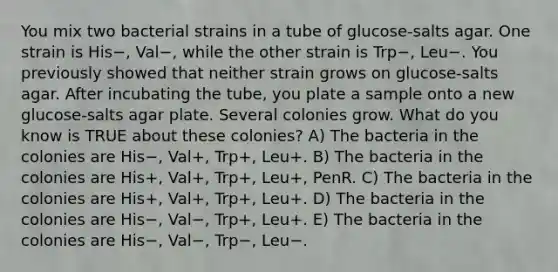 You mix two bacterial strains in a tube of glucose-salts agar. One strain is His−, Val−, while the other strain is Trp−, Leu−. You previously showed that neither strain grows on glucose-salts agar. After incubating the tube, you plate a sample onto a new glucose-salts agar plate. Several colonies grow. What do you know is TRUE about these colonies? A) The bacteria in the colonies are His−, Val+, Trp+, Leu+. B) The bacteria in the colonies are His+, Val+, Trp+, Leu+, PenR. C) The bacteria in the colonies are His+, Val+, Trp+, Leu+. D) The bacteria in the colonies are His−, Val−, Trp+, Leu+. E) The bacteria in the colonies are His−, Val−, Trp−, Leu−.