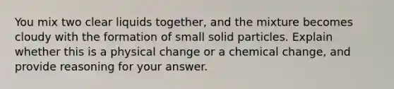 You mix two clear liquids together, and the mixture becomes cloudy with the formation of small solid particles. Explain whether this is a physical change or a chemical change, and provide reasoning for your answer.