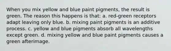 When you mix yellow and blue paint pigments, the result is green. The reason this happens is that: a. red-green receptors adapt leaving only blue. b. mixing paint pigments is an additive process. c. yellow and blue pigments absorb all wavelengths except green. d. mixing yellow and blue paint pigments causes a green afterimage.