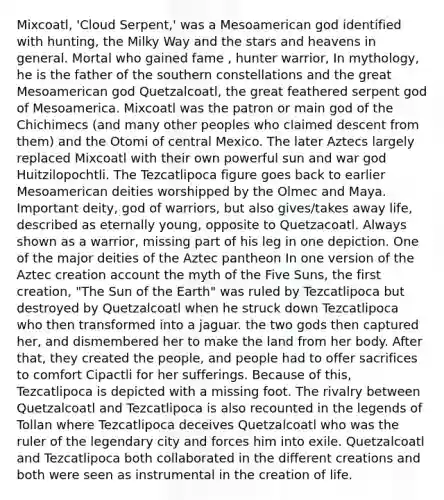 Mixcoatl, 'Cloud Serpent,' was a Mesoamerican god identified with hunting, the Milky Way and the stars and heavens in general. Mortal who gained fame , hunter warrior, In mythology, he is the father of the southern constellations and the great Mesoamerican god Quetzalcoatl, the great feathered serpent god of Mesoamerica. Mixcoatl was the patron or main god of the Chichimecs (and many other peoples who claimed descent from them) and the Otomi of central Mexico. The later Aztecs largely replaced Mixcoatl with their own powerful sun and war god Huitzilopochtli. The Tezcatlipoca figure goes back to earlier Mesoamerican deities worshipped by the Olmec and Maya. Important deity, god of warriors, but also gives/takes away life, described as eternally young, opposite to Quetzacoatl. Always shown as a warrior, missing part of his leg in one depiction. One of the major deities of the Aztec pantheon In one version of the Aztec creation account the myth of the Five Suns, the first creation, "The Sun of the Earth" was ruled by Tezcatlipoca but destroyed by Quetzalcoatl when he struck down Tezcatlipoca who then transformed into a jaguar. the two gods then captured her, and dismembered her to make the land from her body. After that, they created the people, and people had to offer sacrifices to comfort Cipactli for her sufferings. Because of this, Tezcatlipoca is depicted with a missing foot. The rivalry between Quetzalcoatl and Tezcatlipoca is also recounted in the legends of Tollan where Tezcatlipoca deceives Quetzalcoatl who was the ruler of the legendary city and forces him into exile. Quetzalcoatl and Tezcatlipoca both collaborated in the different creations and both were seen as instrumental in the creation of life.