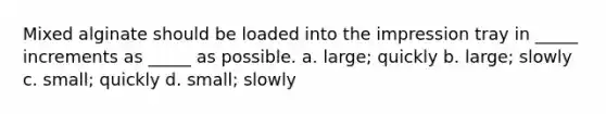 Mixed alginate should be loaded into the impression tray in _____ increments as _____ as possible. a. large; quickly b. large; slowly c. small; quickly d. small; slowly