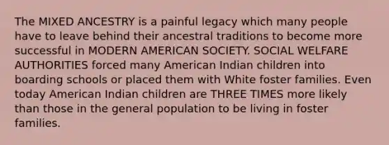 The MIXED ANCESTRY is a painful legacy which many people have to leave behind their ancestral traditions to become more successful in MODERN AMERICAN SOCIETY. SOCIAL WELFARE AUTHORITIES forced many American Indian children into boarding schools or placed them with White foster families. Even today American Indian children are THREE TIMES more likely than those in the general population to be living in foster families.