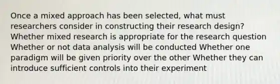 Once a mixed approach has been selected, what must researchers consider in constructing their research design? Whether mixed research is appropriate for the research question Whether or not data analysis will be conducted Whether one paradigm will be given priority over the other Whether they can introduce sufficient controls into their experiment