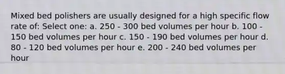 Mixed bed polishers are usually designed for a high specific flow rate of: Select one: a. 250 - 300 bed volumes per hour b. 100 - 150 bed volumes per hour c. 150 - 190 bed volumes per hour d. 80 - 120 bed volumes per hour e. 200 - 240 bed volumes per hour