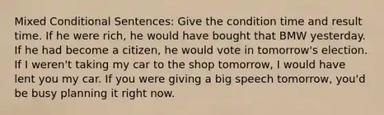 Mixed Conditional Sentences: Give the condition time and result time. If he were rich, he would have bought that BMW yesterday. If he had become a citizen, he would vote in tomorrow's election. If I weren't taking my car to the shop tomorrow, I would have lent you my car. If you were giving a big speech tomorrow, you'd be busy planning it right now.