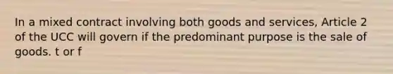 In a mixed contract involving both goods and services, Article 2 of the UCC will govern if the predominant purpose is the sale of goods. t or f