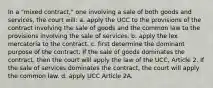 In a "mixed contract," one involving a sale of both goods and services, the court will: a. apply the UCC to the provisions of the contract involving the sale of goods and the common law to the provisions involving the sale of services. b. apply the lex mercatoria to the contract. c. first determine the dominant purpose of the contract. If the sale of goods dominates the contract, then the court will apply the law of the UCC, Article 2. If the sale of services dominates the contract, the court will apply the common law. d. apply UCC Article 2A.