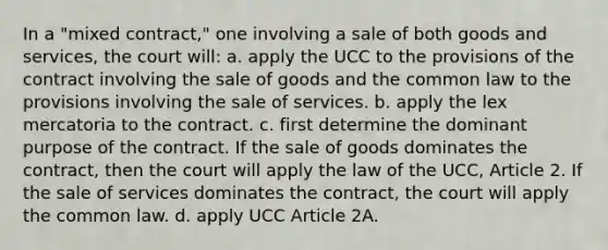 In a "mixed contract," one involving a sale of both goods and services, the court will: a. apply the UCC to the provisions of the contract involving the sale of goods and the common law to the provisions involving the sale of services. b. apply the lex mercatoria to the contract. c. first determine the dominant purpose of the contract. If the sale of goods dominates the contract, then the court will apply the law of the UCC, Article 2. If the sale of services dominates the contract, the court will apply the common law. d. apply UCC Article 2A.