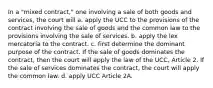 In a "mixed contract," one involving a sale of both goods and services, the court will a. apply the UCC to the provisions of the contract involving the sale of goods and the common law to the provisions involving the sale of services. b. apply the lex mercatoria to the contract. c. first determine the dominant purpose of the contract. If the sale of goods dominates the contract, then the court will apply the law of the UCC, Article 2. If the sale of services dominates the contract, the court will apply the common law. d. apply UCC Article 2A.